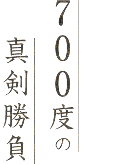 700度の真剣勝負